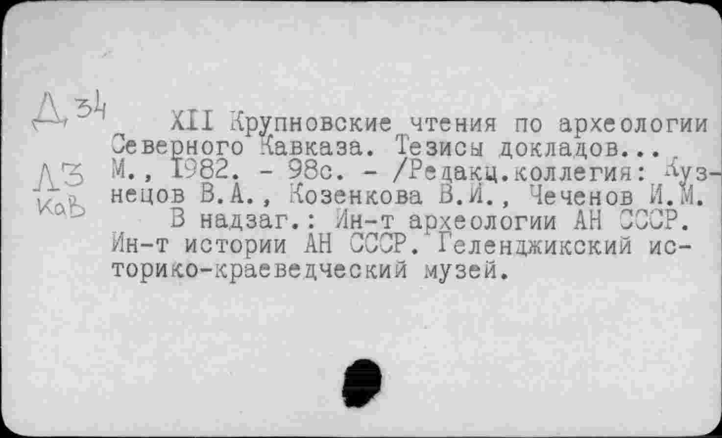 ﻿лз КаЪ
XII Хрупновские чтения по археологии Неверного Кавказа. Тезисы докладов... М., 1982. - 98с. - /Редакц.коллегия: Луз. нецов В.А., Козенкова В.И., Чеченов И.м.
В надзаг.: Лн-т археологии АН ССОР. Ин-т истории АН СССР. Геленджикский историко-краеведческий музей.